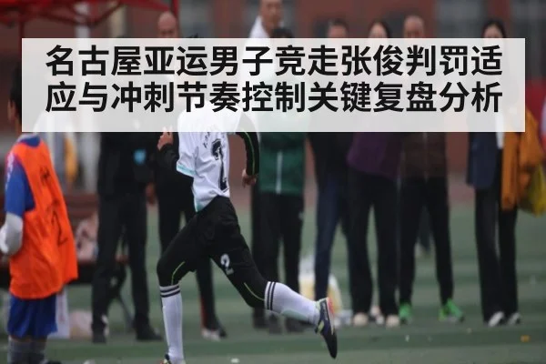 名古屋亚运男子竞走张俊判罚适应与冲刺节奏控制关键复盘分析