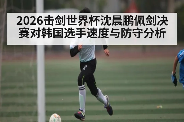 2026击剑世界杯沈晨鹏佩剑决赛对韩国选手速度与防守分析
