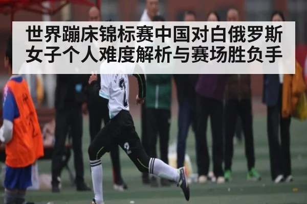 世界蹦床锦标赛中国对白俄罗斯女子个人难度解析与赛场胜负手